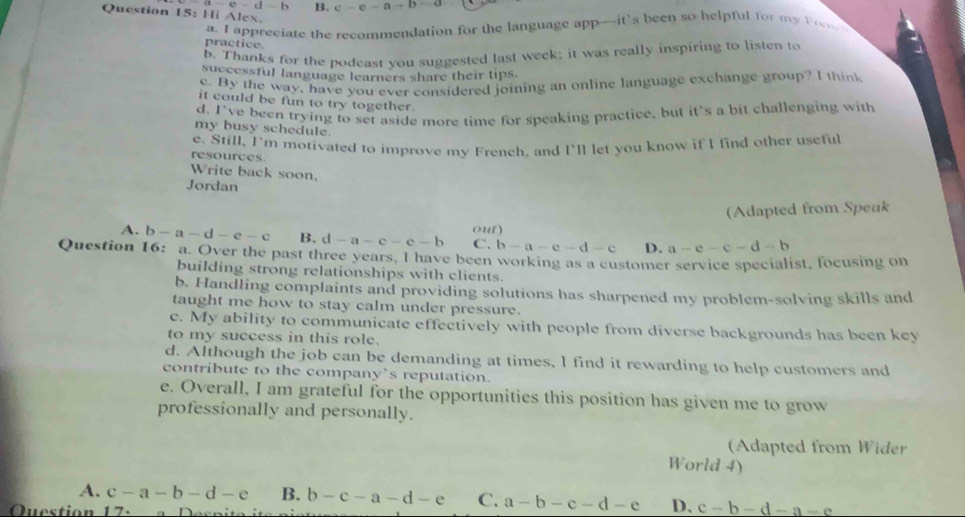 e-d-b B. c-c-a-b=a
Question 15: Hi Alex.
a. I appreciate the recommendation for the language app---it's been so helpful for my Prn
practice.
b. Thanks for the podeast you suggested last week; it was really inspiring to listen to
successful language learners share their tips.
e. By the way, have you ever considered joining an online language exchange group? I think
it could be fun to try together.
d. I've been trying to set aside more time for speaking practice, but it's a bit challenging with
my busy schedule.
resources. e. Still, I'm motivated to improve my French, and I'll let you know if I find other useful
Write back soon.
Jordan
(Adapted from Speuk
A. b-a-d-e-c B. d-a-c-e-b C. o25 )
b-a-e-d-e D. a-e-c-d-b
Question 16: a. Over the past three years, I have been working as a customer service specialist, focusing on
building strong relationships with clients.
b. Handling complaints and providing solutions has sharpened my problem-solving skills and
taught me how to stay calm under pressure.
e. My ability to communicate effectively with people from diverse backgrounds has been key
to my success in this role.
d. Although the job can be demanding at times, I find it rewarding to help customers and
contribute to the company’s reputation.
e. Overall, I am grateful for the opportunities this position has given me to grow
professionally and personally.
(Adapted from Wider
World 4)
A. c-a-b-d-e B. b-c-a-d-e C. a-b-c-d-e D、 c-b-d-a-e
Question 17.
