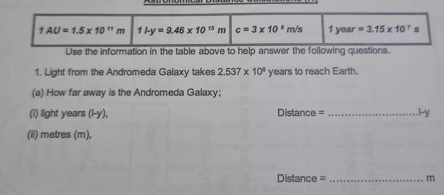 Use the information in the table above to help answer the following questions.
1. Light from the Andromeda Galaxy takes 2.537* 10^6 years to reach Earth.
(a) How far away is the Andromeda Galaxy;
(i) light years (l-y), Distance = _1-y
(ii) metres (m),
Distance = _m