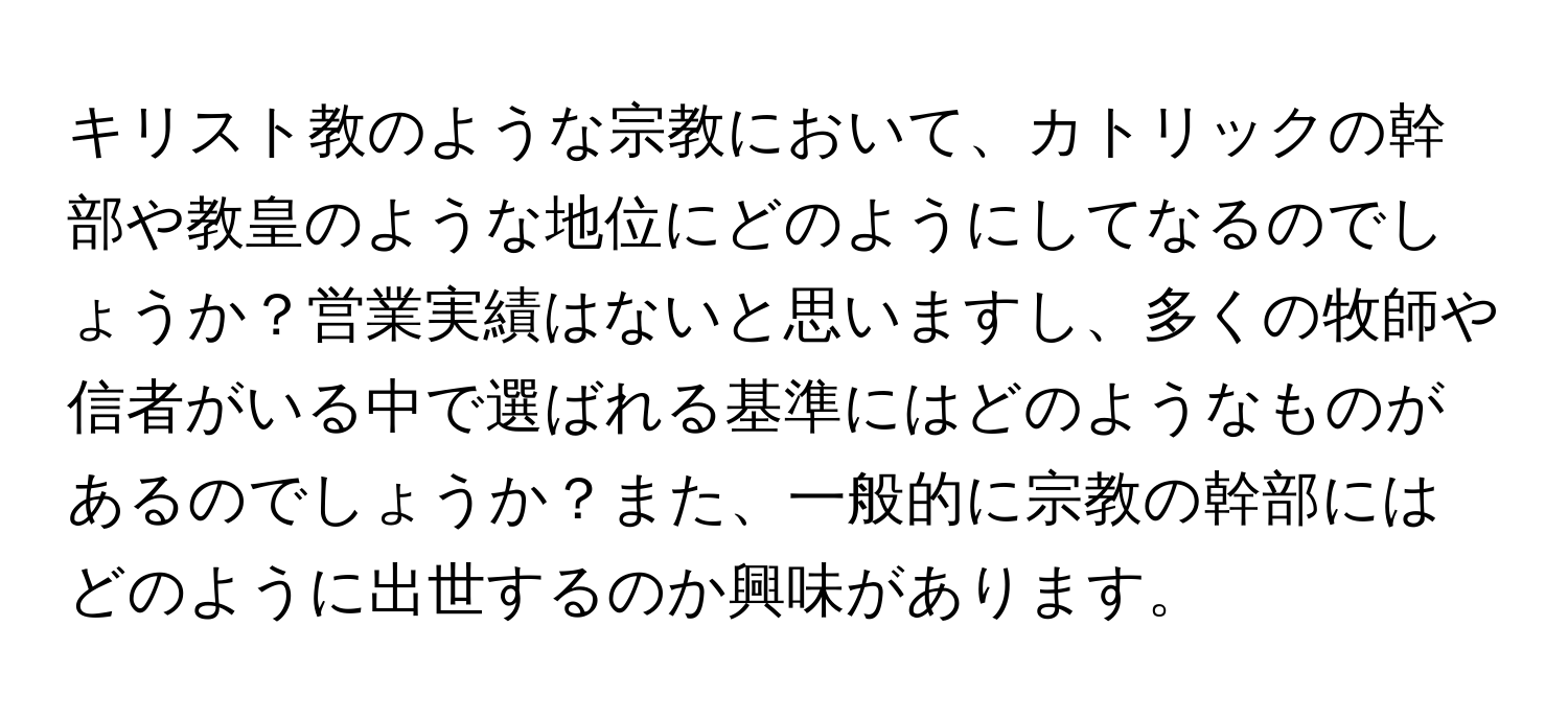 キリスト教のような宗教において、カトリックの幹部や教皇のような地位にどのようにしてなるのでしょうか？営業実績はないと思いますし、多くの牧師や信者がいる中で選ばれる基準にはどのようなものがあるのでしょうか？また、一般的に宗教の幹部にはどのように出世するのか興味があります。