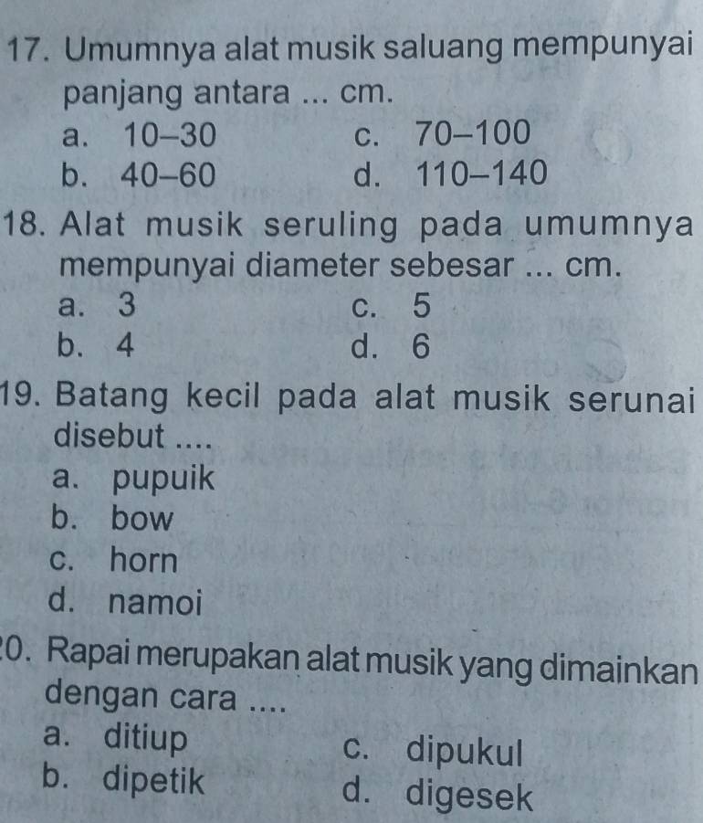 Umumnya alat musik saluang mempunyai
panjang antara ... cm.
a. 10-30 C. 70-100
b. 40-60 d. 110-140
18. Alat musik seruling pada umumnya
mempunyai diameter sebesar ... cm.
a. 3 c. 5
b. 4 d. 6
19. Batang kecil pada alat musik serunai
disebut ....
a. pupuik
b. bow
c. horn
d. namoi
20. Rapai merupakan alat musik yang dimainkan
dengan cara ....
a. ditiup c. dipukul
b. dipetik d. digesek