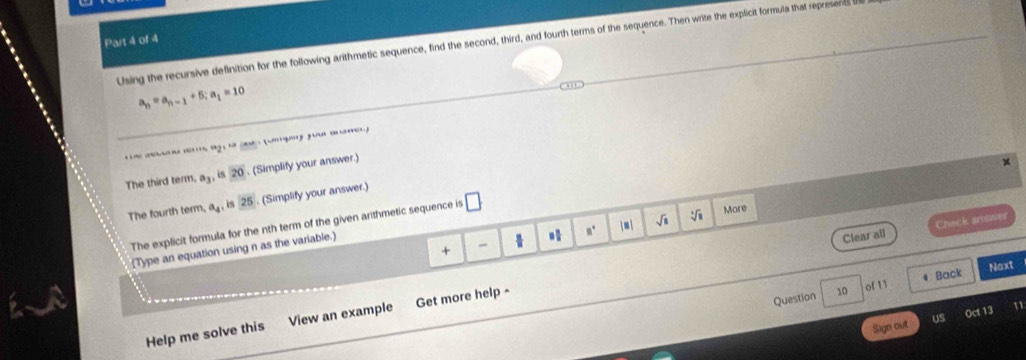 Using the recursive definition for the following arithmetic sequence, find the second, third, and fourth terms of the sequence. Then write the explicit formula that represens
a_n=a_n-1+5; a_1=10
a; y fu 
The third term. a_3, is 20. (Simplify your answer.) 
The fourth term, a_4 , is 25. (Simplify your answer.) 
The explicit formula for the nth term of the given arithmetic sequence is □ 
More 
m. |■ | sqrt(□ ) 
Clear all Check answer 
+ 
(Type an equation using n as the variable.) 
Back Noxt 
Question 10 of 11 
Oct 13 
Help me solve this View an example Get more help - 
Sign out US 11