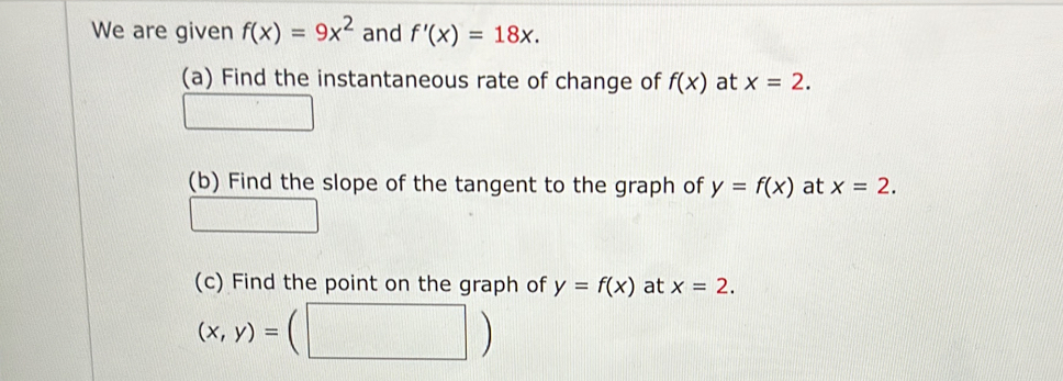 We are given f(x)=9x^2 and f'(x)=18x. 
(a) Find the instantaneous rate of change of f(x) at x=2. 
(b) Find the slope of the tangent to the graph of y=f(x) at x=2. 
(c) Find the point on the graph of y=f(x) at x=2.
(x,y)=(| ( 
|