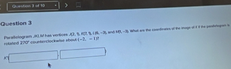 Parallelogram J/KEM has vertices J(2, 1 P.y, L(6,-3) , and M(1,-3). What are the coordinates of the image of K If the parafielogram is 
rotated 270° counterclockwise abou (-2,-1)
x□ □ □