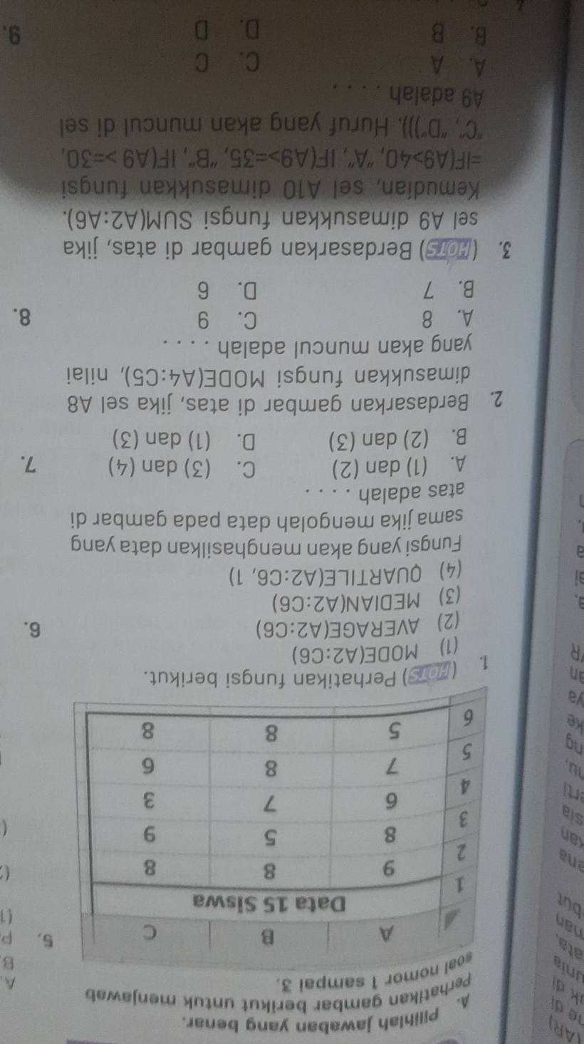 (AR) 1é d A. Pilihlah jawaban yang benar.
k d
Perhatikan gambar berikut untuk menjawab
A.
unia
al nomor 1 sampai 3.
B
ata
nan
5. P
but
a1
ana

an
sia

rti
lu,
ng
Ke
ya
an ) Perhatikan fungsi berikut.
1. (2
R
(1) MODE(A2:C6)
(2) AVERAGE(A2:C6) 6.
(3) MEDIAN(A2:C6)
(4) QUARTILE(A A2:C6,1)
Fungsi yang akan menghasilkan data yang
sama jika mengolah data pada gambar di
atas adalah . . . .
A. (1) dan (2) C. (3) dan (4) 7.
B. (2) dan (3) D. (1) dan (3)
2. Berdasarkan gambar di atas, jika sel A8
dimasukkan fungsi MODE( A4:C5) , nilai
yang akan muncul adalah . . . .
A. 8 C. 9 8.
B. 7 D. 6
3. (Hors) Berdasarkan gambar di atas, jika
sel A9 dimasukkan fungsi S JM(A2:A6). 
Kemudían, sel A10 dimasukkan fungsi
=IF(A9>40 , ''A'' , IF(A9>=35 , "B", IF(A9>=30, 
''C'',''D'')) ). Huruf yang akan muncul di sel
A9 adalah . . . .
A. A C. C
B. B D. D 9.