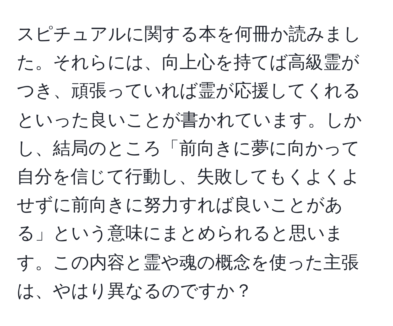 スピチュアルに関する本を何冊か読みました。それらには、向上心を持てば高級霊がつき、頑張っていれば霊が応援してくれるといった良いことが書かれています。しかし、結局のところ「前向きに夢に向かって自分を信じて行動し、失敗してもくよくよせずに前向きに努力すれば良いことがある」という意味にまとめられると思います。この内容と霊や魂の概念を使った主張は、やはり異なるのですか？