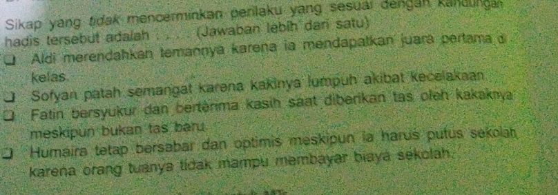 Sikap yang tidak mencerminkan perilaku yang sesuai dengan kandunga
hadis tersebut adalah . . . . (Jawaban lebih dari satu)
Aldi merendahkan temannya karena ia mendapatkan juara pertama j
kelas
Sofyan patah semangat karena kakinya lumpuh akibat kecelakaan
Fatin bersyukur dan bertérima kasih saat diberikan tas oleh kakakıya
meskipun bukan tas baru.
Humaira tetap bersabar dan optimis meskipun la harus putus sekolah
karena orang tuanya tidak mampu membayar biaya sekolah.