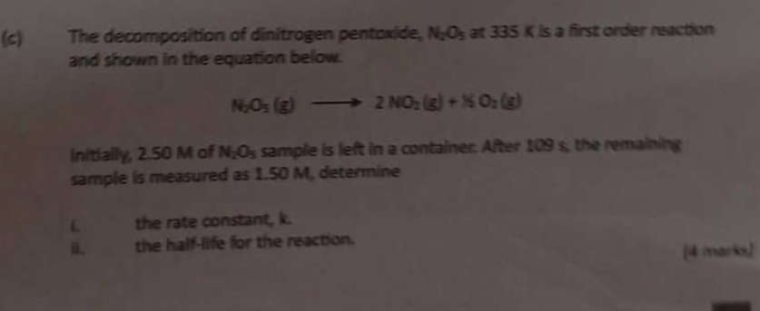 ay The decomposition of dinitrogen pentoxide, N_2O_5 at 335 K is a first order reaction 
and shown in the equation below.
N_2O_5(g)to 2NO_2(g)+NO_2(g)
Initially, 2.50 M of N_2O_5 sample is left in a container. After 109 s, the remaining 
sample is measured as 1.50 M, determine 
i the rate constant, k. 
B the half-life for the reaction. 
[4 marks]