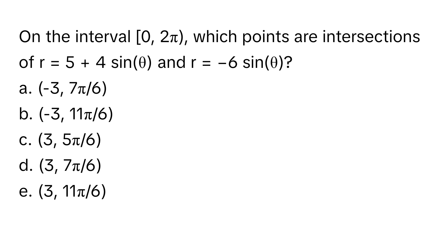 On the interval [0, 2π), which points are intersections of  r = 5 + 4 sin(θ) and r = −6 sin(θ)?

a. (-3, 7π/6)
b. (-3, 11π/6)
c. (3, 5π/6)
d. (3, 7π/6)
e. (3, 11π/6)