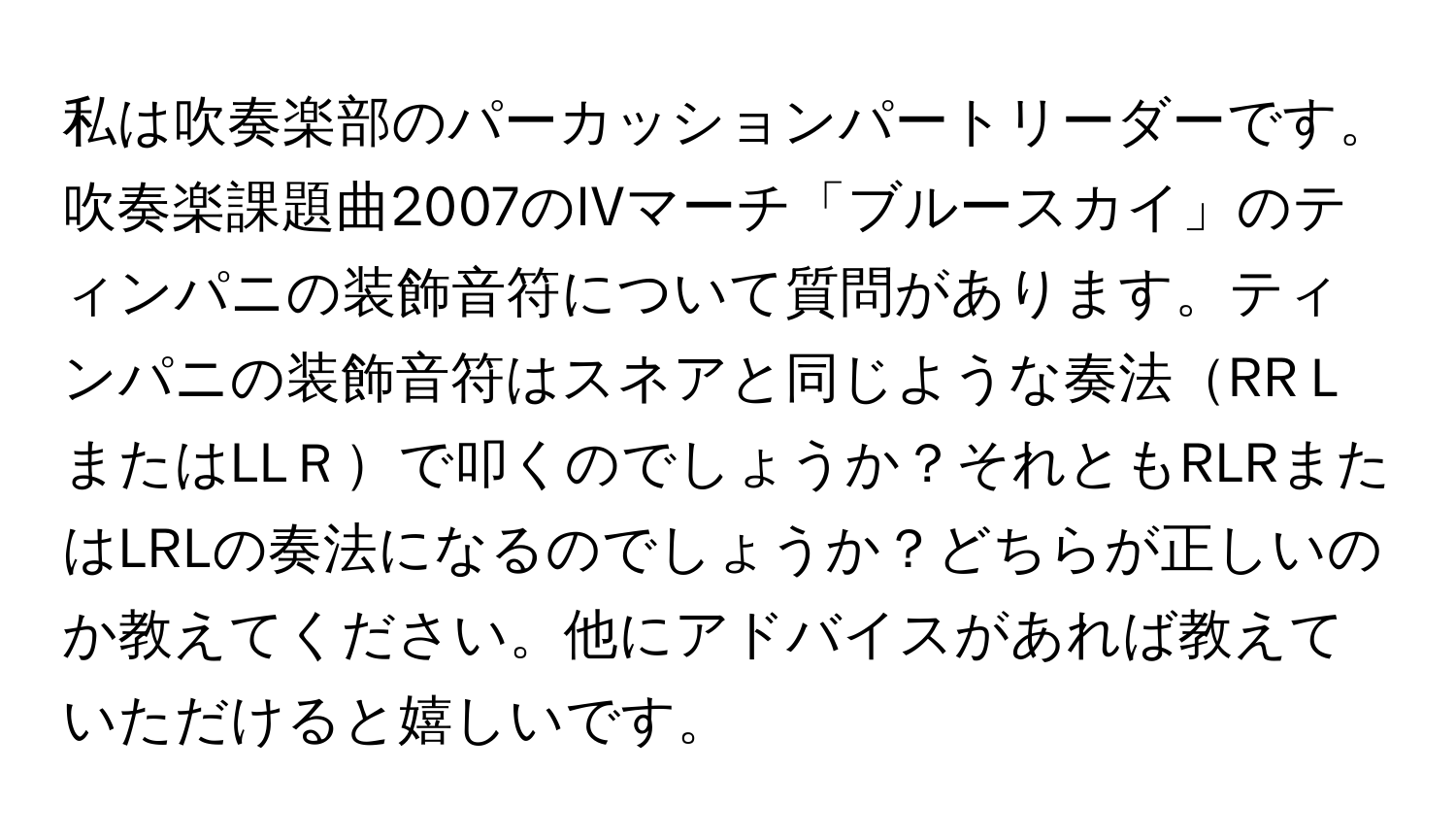 私は吹奏楽部のパーカッションパートリーダーです。吹奏楽課題曲2007のIVマーチ「ブルースカイ」のティンパニの装飾音符について質問があります。ティンパニの装飾音符はスネアと同じような奏法RRＬまたはLLＲで叩くのでしょうか？それともRLRまたはLRLの奏法になるのでしょうか？どちらが正しいのか教えてください。他にアドバイスがあれば教えていただけると嬉しいです。