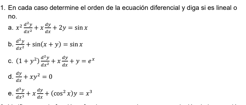 En cada caso determine el orden de la ecuación diferencial y diga si es lineal o 
no. 
a. x^2 d^2y/dx^2 +x dy/dx +2y=sin x
b.  d^2y/dx^2 +sin (x+y)=sin x
C. (1+y^2) d^2y/dx^2 +x dy/dx +y=e^x
d.  dy/dx +xy^2=0
e.  d^3y/dx^3 +x dy/dx +(cos^2x)y=x^3