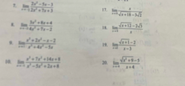 limlimits _xto -1 (2x^2-5x-3)/2x^2+7x+3 
17. limlimits _xto 0 x/sqrt(x+18)-3sqrt(2) 
limlimits _xto -∈fty  (3x^2+8x+4)/4x^2+7x-2 
18, limlimits _xto 0 (sqrt(x+12)-2sqrt(3))/x 
9 limlimits _xto 1 (x^3+2x^2-x-2)/x^2+4x^2-5x 
19. limlimits _xto 3 (sqrt(x+1)-2)/x-3 
limlimits _xto -4 (x^3+7x^3+14x+8)/x^3-5x^2+2x+8 
20. limlimits _xto 4 (sqrt(x^2+9)-5)/x+4 