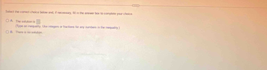 Select the correct choice bolow and, if necessary, fill in the answer box to complete your choice
□
A. The solution is (Type an inequality. Use integers or fractions for any numbers in the inequality )
B. There is no solution.