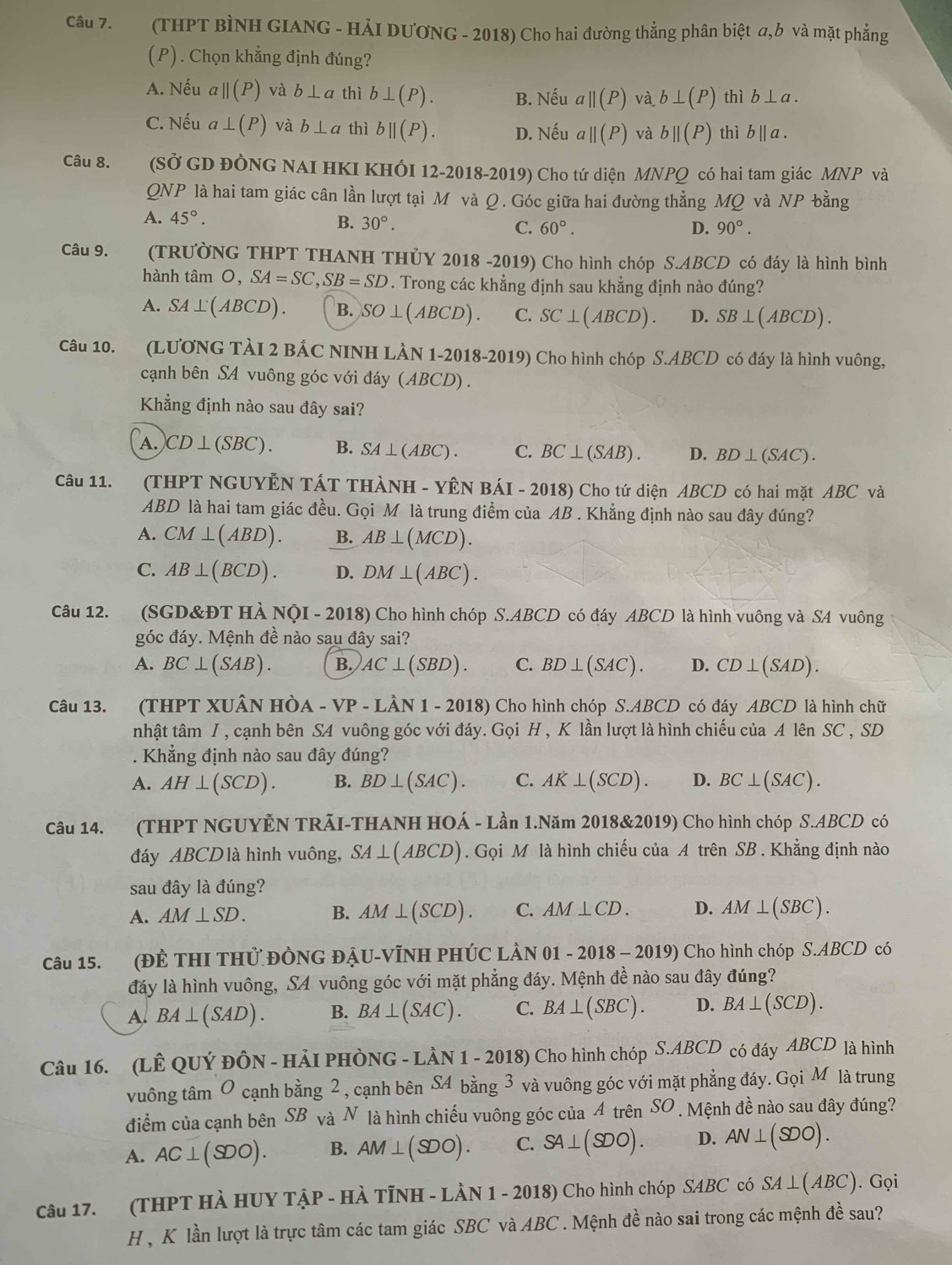 (THPT BÌNH GIANG - HẢI DƯƠNG - 2018) Cho hai đường thẳng phân biệt σ,b và mặt phẳng
(P) ) . Chọn khẳng định đúng?
A. Nếu aparallel (P) và b⊥ a thì b⊥ (P). B. Nếu aparallel (P) và b⊥ (P) thì b⊥ a.
C. Nếu a⊥ (P) và b⊥ a thì bparallel (P). D. Nếu aparallel (P) và bparallel (P) thì b||a.
Câu 8.     (SỞ GD ĐÒNG NAI HKI KHÔI 12-2018-2019) Cho tứ diện MNPQ có hai tam giác MNP và
QNP là hai tam giác cân lần lượt tại M và Q. Góc giữa hai đường thẳng MQ và NP bằng
A. 45°.
B. 30°. C. 60°. D. 90°.
Câu 9. (TRƯờNG THPT THANH THỦY 2018 -2019) Cho hình chóp S.ABCD có đáy là hình bình
hành tâm O,SA=SC,SB=SD. Trong các khẳng định sau khẳng định nào đúng?
A. SA⊥ (ABCD). B. SO⊥ (ABCD). C. SC⊥ (ABCD). D. SB⊥ (ABCD).
Câu 10. (LUONG TÀI 2 BẢC NINH LÀN 1-2018-2019) Cho hình chóp S.ABCD có đáy là hình vuông,
cạnh bên SA vuông góc với đáy (ABCD) .
Kẳng định nào sau đây sai?
A. CD⊥ (SBC). B. SA⊥ (ABC). C. BC⊥ (SAB). D. BD⊥ (SAC).
Câu 11.  (THPT NGUYÊN TÁT THÀNH - YÊN BÁI - 2018) Cho tứ diện ABCD có hai mặt ABC và
ABD là hai tam giác đều. Gọi M là trung điểm của AB . Khẳng định nào sau đây đúng?
A. CM⊥ (ABD). B. AB⊥ (MCD).
C. AB⊥ (BCD). D. DM⊥ (ABC).
Câu 12. (SGD&ĐT HÀ NQI-2018) Cho hình chóp S.ABCD có đáy ABCD là hình vuông và SA vuông
góc đáy. Mệnh đề nào sau đây sai?
A. BC⊥ (SAB). B. AC⊥ (SBD). C. BD⊥ (SAC). D. CD⊥ (SAD).
Câu 13. (THPT XUÂN Hò hat A-VP-Lhat AN1-2018) Cho hình chóp S.ABCD có đáy ABCD là hình chữ
nhật tâm I , cạnh bên SA vuông góc với đáy. Gọi H , K lần lượt là hình chiếu của A lên SC , SD
. Khẳng định nào sau đây đúng?
A. AH⊥ (SCD). B. BD⊥ (SAC). C. AK⊥ (SCD). D. BC⊥ (SAC).
Câu 14. (THPT NGUYÊN TRÃI-THANH HOÁ - Lần 1.Năm 2018&2019) Cho hình chóp S.ABCD có
đáy ABCD là hình vuông, SA⊥ (ABCD) ). Gọi M là hình chiếu của A trên SB . Khẳng định nào
sau đây là đúng?
A. AM⊥ SD. B. AM⊥ (SCD). C. AM⊥ CD. D. AM⊥ (SBC).
Câu 15. (ĐÊ THI THử ĐỒNG ĐẠU-VĩNH PHÚC LÀN 01 - -2018-2019) Cho hình chóp S.ABCD có
đáy là hình vuông, SA vuông góc với mặt phẳng đáy. Mệnh đề nào sau đây đúng?
A. BA⊥ (SAD). B. BA⊥ (SAC). C. BA⊥ (SBC). D. BA⊥ (SCD).
Câu 16. (LÊ QUÝ ĐÔN - HảI PHÒNG -Lhat AN1-2018) Cho hình chóp S.ABCD có đáy ABCD là hình
vuông tâm 0 cạnh bằng 2 , cạnh bên SAbang3 và vuông góc với mặt phẳng đáy. Gọi Mô là trung
điểm của cạnh bên DB là N là hình chiếu vuông góc của 4 trên SO . Mệnh đề nào sau đây đúng?
A. AC⊥ (SDO). B. AM⊥ (SDO). C. SA⊥ (SDO). D. AN⊥ (SDO).
Câu 17. (THPT HÀ HUY TẠP - HÀ TỉNH - LÀN 1 - 2018) Cho hình chóp SABC có SA⊥ (ABC). Gọi
H , K lần lượt là trực tâm các tam giác SBC và ABC . Mệnh đề nào sai trong các mệnh đề sau?