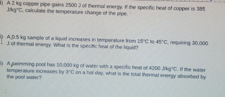 A 2 kg copper pipe gains 2500 J of thermal energy. If the specific heat of copper is 385
J/kg°C , calculate the temperature change of the pipe. 
) A 0.5 kg sample of a liquid increases in temperature from 15°C to 45°C , requiring 30,000
J of thermal energy. What is the specific heat of the liquid? 
6) A swimming pool has 10,000 kg of water with a specific heat of 4200j/kg°C. If the water 
temperature increases by 3°C on a hot day, what is the total thermal energy absorbed by 
the pool water?