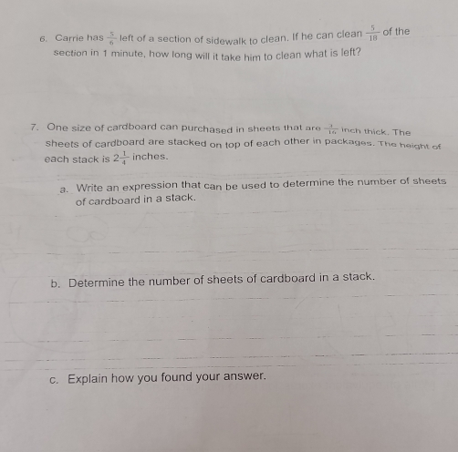 Carrie has  5/6  left of a section of sidewalk to clean. If he can clean  5/18  of the 
section in 1 minute, how long will it take him to clean what is left? 
7. One size of cardboard can purchased in sheets that are  3/16  inch thick. The 
sheets of cardboard are stacked on top of each other in packages. The height of 
each stack is 2 1/4  inches. 
a. Write an expression that can be used to determine the number of sheets 
of cardboard in a stack. 
b. Determine the number of sheets of cardboard in a stack. 
c. Explain how you found your answer.