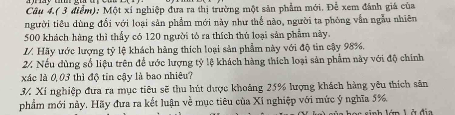 ay th gi t 
Câu 4.( 3 điểm): Một xí nghiệp đưa ra thị trường một sản phẩm mới. Để xem đánh giá của 
người tiêu dùng đối với loại sản phẩm mới này như thế nào, người ta phỏng vấn ngẫu nhiên
500 khách hàng thì thấy có 120 người tỏ ra thích thú loại sản phẩm này. 
I/. Hãy ước lượng tỷ lệ khách hàng thích loại sản phẩm này với độ tin cậy 98%. 
2/. Nếu dùng số liệu trên để ước lượng tỷ lệ khách hàng thích loại sản phẩm này với độ chính 
xác là 0,03 thì độ tin cậy là bao nhiêu? 
3/. Xí nghiệp đưa ra mục tiêu sẽ thu hút được khoảng 25% lượng khách hàng yêu thích sản 
phẩm mới này. Hãy đưa ra kết luận về mục tiêu của Xí nghiệp với mức ý nghĩa 5%. 
L án L ở địa