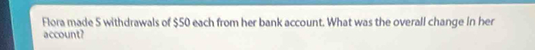 Flora made 5 withdrawals of $50 each from her bank account. What was the overall change in her 
account?