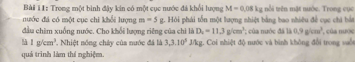 Trong một bình đậy kín có một cục nước đá khối lượng M=0,08kg nổi trên mặt nước. Trong cục 
nước đá có một cục chì khối lượng m=5g. Hỏi phải tốn một lượng nhiệt bằng bao nhiều để cục chỉ bắt 
đầu chìm xuống nước. Cho khối lượng riêng của chì là D_c=11,3g/cm^3; của nước đá là 0.9g/cm^3 , của nước 
là 1g/cm^3. Nhiệt nóng chảy của nước đá là 3, 3.10^5J/k g. Coi nhiệt độ nước và bình không đổi trong suốt 
quá trình làm thí nghiệm.