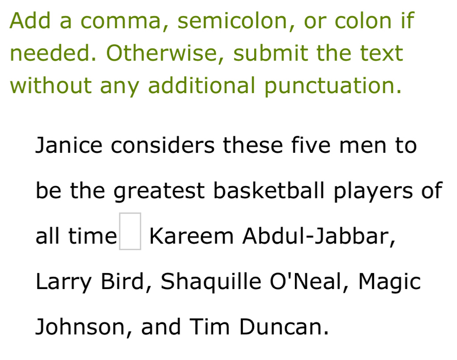 Add a comma, semicolon, or colon if 
needed. Otherwise, submit the text 
without any additional punctuation. 
Janice considers these five men to 
be the greatest basketball players of 
all time □ Kareem Abdul-Jabbar, 
Larry Bird, Shaquille O'Neal, Magic 
Johnson, and Tim Duncan.