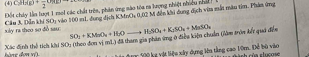 (4) C_2H_2(g)+frac 2O_2(g)to 2
Đốt cháy lần lượt 1 mol các chất trên, phản ứng nào tỏa ra lượng nhiệt nhiều nhất 1 
Câu 3. Dẫn khí SO_2 vào 100 mL dung dịch KMnO4 0,02 M đến khi dung dịch vừa mất màu tím. Phản ứng 
xảy ra theo sơ đồ sau:
SO_2+KMnO_4+H_2Oto H_2SO_4+K_2SO_4+MnSO_4
Xác định thể tích khí SO_2 (theo đơn vị mL) đã tham gia phản ứng ở điều kiện chuẩn (làm tròn kết quả đến 
hàng đơn vị). 
n được 500 kg vật liệu xây dựng lên tầng cao 10m. Để bù vào 
c nh c ủ a glucose