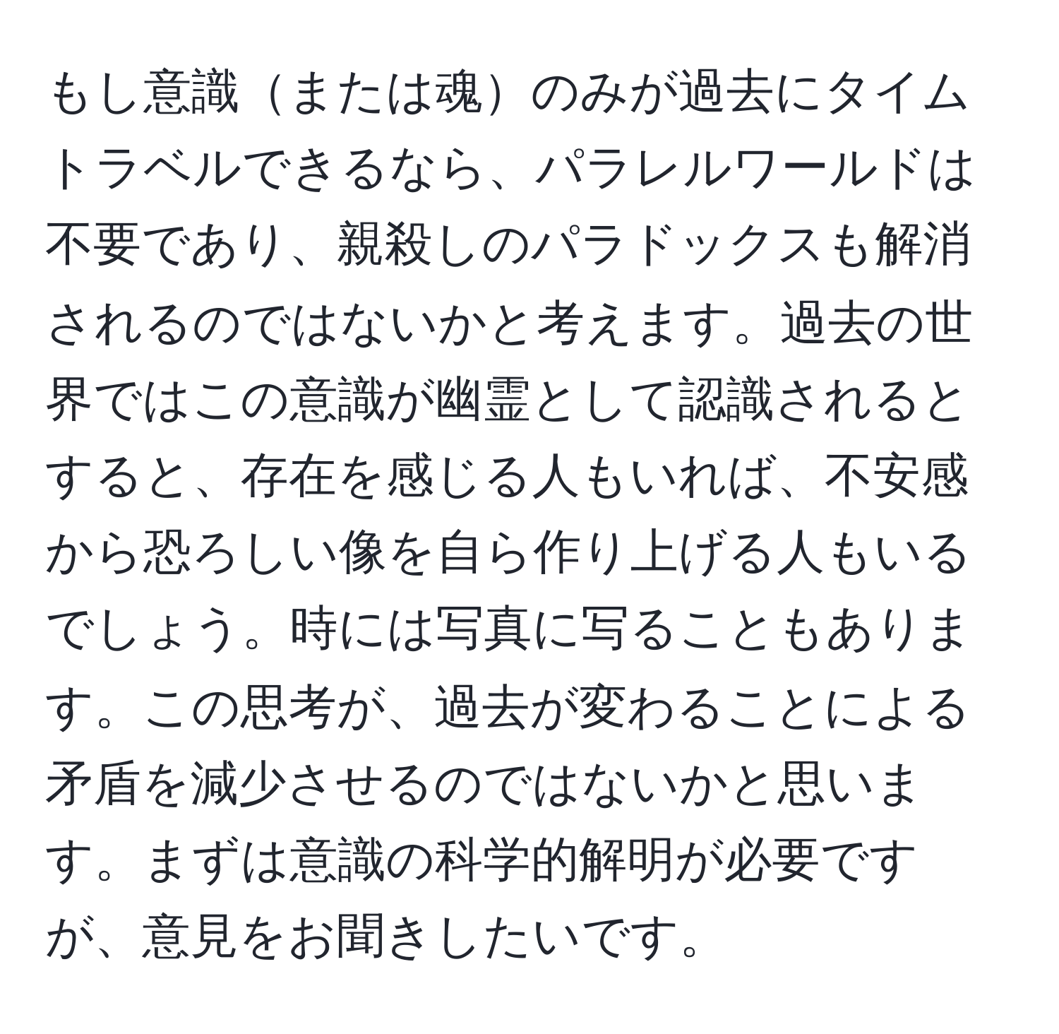 もし意識または魂のみが過去にタイムトラベルできるなら、パラレルワールドは不要であり、親殺しのパラドックスも解消されるのではないかと考えます。過去の世界ではこの意識が幽霊として認識されるとすると、存在を感じる人もいれば、不安感から恐ろしい像を自ら作り上げる人もいるでしょう。時には写真に写ることもあります。この思考が、過去が変わることによる矛盾を減少させるのではないかと思います。まずは意識の科学的解明が必要ですが、意見をお聞きしたいです。