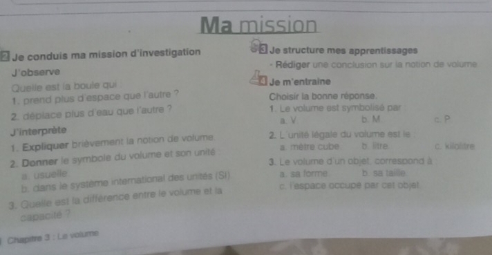 Ma mission
₹Je conduis ma mission d'investigation « Je structure mes apprentissages
Rédiger une conclusion sur la notion de volume
J'observe
Quelle est la boule qui Je m'entraine
1. prend plus d'espace que l'autre ? Choisir la bonne réponse.
2. déplace plus d'eau que l'autre ? 1. Le volume est symbolisé par
a. V b. M c. P
J'interprète 2. L'unité légale du volume est le :
1. Expliquer brièvement la notion de volume a. mètre cube b. litre. c. kilalstre
2. Donner le symbole du volume et son unité
3. Le volume d'un objet, correspond à
a. usuelle.
b. dans le système international des unités (SI) a. sa forme b. sa taille
3. Quelle est la différence entre le volume et la
c. l'espace occupe par cet objet
capacité ?
Chapitre 3 : Le volume