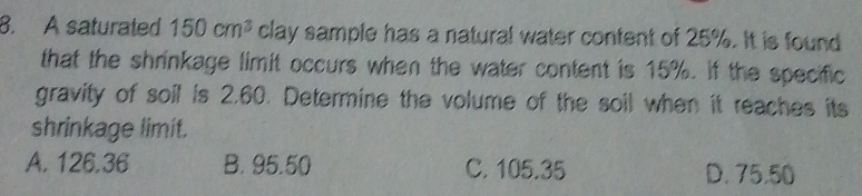 A saturated 150cm^3 clay sample has a natural water content of 25%. It is found
that the shrinkage limit occurs when the water content is 15%. If the specific
gravity of soil is 2.60. Determine the volume of the soil when it reaches its
shrinkage limit.
A. 126.36 B. 95.50 C. 105.35 D. 75.50