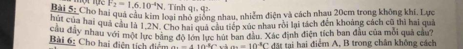 một lực F_2=1,6.10^(-4)N. Tính q1, q². 
Bài 5: Cho hai quả cầu kim loại nhổ giống nhau, nhiễm điện và cách nhau 20cm trong không khí. Lực 
hút của hai quả cầu là 1,2N. Cho hai quả cầu tiếp xúc nhau rồi lại tách đến khoảng cách cũ thì hai quả 
cầu đầy nhau với một lực bằng độ lớn lực hút ban đầu. Xác định điện tích ban đầu của mỗi quả cầu? 
Bài 6: Cho hai điện tích điểm a_2=410^(-8)C và a_2=10^(-8)C đặt tai hai điểm A, B trong chân không cách