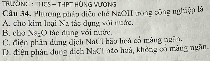 TRƯỜNG : THCS - THPT HÒNG VƯƠNG
Câu 34. Phương pháp điều chế NaOH trong công nghiệp là
A. cho kim loại Na tác dụng với nước.
B. cho Na_2O tác dụng với nước.
C. điện phân dung dịch NaCl bão hoà cổ màng ngăn.
D. điện phân dung dịch NaCl bão hoà, không có màng ngăn.