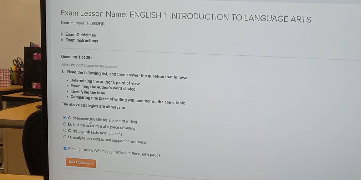 Exam Lesson Name: ENGLISH 1: INTRODUCTION TO LANGUAGE ARTS
Exam number 700962RR
Exam Guidelines
Exam Instructions
Question 1 of 20 :
Select the best answer for the question
1. Read the following list, and then answer the question that follows.
Determining the author's point of view
Examining the author's word choice
Identifying the tone
Comparing one piece of writing with another on the same topic
The above strategies are all ways to
A. determine the title for a piece of writing
B. find the main idea of a pieco of writing
C. distinguish facts from opinions
D. analyze key details and supporting evidence
Mark for review (Will be highlighted on the review page)
Next Question >>