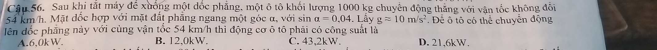 Cậu 56. Sau khi tắt máy để xuống một dốc phẳng, một ô tô khối lượng 1000 kg chuyển động thẳng với vận tốc không đổi
54 km/h. Mặt dốc hợp với mặt đất phẳng ngang một góc α, với sin alpha =0,04. Lấy gapprox 10m/s^2. Để ô tô có thể chuyển động
lên dốc phẳng này với cùng vận tốc 54 km/h thì động cơ ô tô phải có công suất là
A. 6,0kW. B. 12,0kW. C. 43, 2kW. D. 21,6kW.