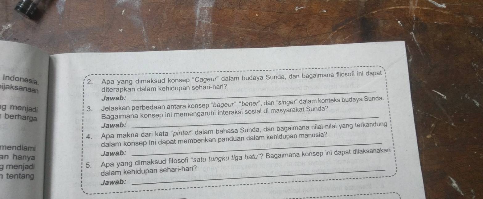 Indonesia. 
2. Apa yang dimaksud konsep “Cageur” dalam budaya Sunda, dan bagaimana filosofi ini dapat 
_ 
ijaksanaan diterapkan dalam kehidupan sehari-hari? 
Jawab: 
g menjadi 
3. Jelaskan perbedaan antara konsep “bageur”, “bener”, dan “singer” dalam konteks budaya Sunda. 
berharga 
Bagaimana konsep ini memengaruhi interaksi sosial di masyarakat Sunda? 
Jawab: 
_ 
_ 
4. Apa makna dari kata “pinter” dalam bahasa Sunda, dan bagaimana nilai-nilai yang terkandung 
mendiami 
dalam konsep ini dapat memberikan panduan dalam kehidupan manusia? 
an hanya 
Jawab: 
g menjadi 
5. Apa yang dimaksud filosofi “satu tungku tiga batu”? Bagaimana konsep ini dapat dilaksanakan 
tentang 
dalam kehidupan sehari-hari? 
Jawab: