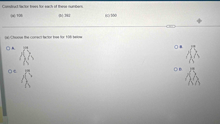 Construct factor trees for each of these numbers.
(a) 108 (b) 392 (c) 550
(a) Choose the correct factor tree for 108 below.
A. beginarrayr 108 *
B. 108
2
C. beginarrayr 108 * 2
D. 108
15
2