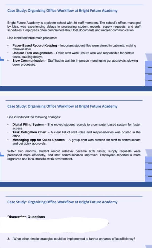 Case Study: Organizing Office Workflow at Bright Future Academy 
Bright Future Academy is a private school with 30 staff members. The school's office, managed 
by Lisa, was experiencing delays in processing student records, supply requests, and staff 
schedules. Employees often complained about lost documents and unclear communication. 
Lisa identified three main problems: 
Paper-Based Record-Keeping - Important student files were stored in cabinets, making 
retrieval slow. 
Unclear Task Assignments - Office staff were unsure who was responsible for certain 
tasks, causing delays. 
Slow Communication - Staff had to wait for in-person meetings to get approvals, slowing 
down processes. 
Case Study: Organizing Office Workflow at Bright Future Academy 
Lisa introduced the following changes: 
Digital Filing System - She moved student records to a computer-based system for faster 
access. 
Task Delegation Chart - A clear list of staff roles and responsibilities was posted in the 
office. 
Messaging App for Quick Updates - A group chat was created for staff to communicate 
and get quick approvals. 
Within two months, student record retrieval became 60% faster, supply requests were 
processed more efficiently, and staff communication improved. Employees reported a more 
organized and less stressful work environment. 
Case Study: Organizing Office Workflow at Bright Future Academy 
Discussion Questions 
3. What other simple strategies could be implemented to further enhance office efficiency?