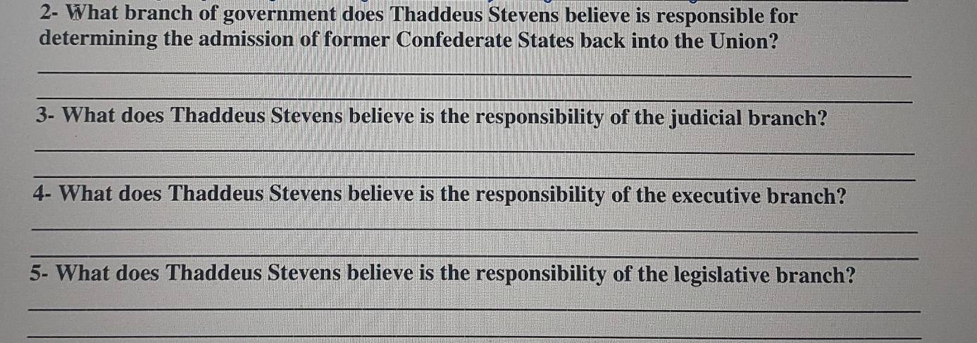 2- What branch of government does Thaddeus Stevens believe is responsible for 
determining the admission of former Confederate States back into the Union? 
_ 
_ 
3- What does Thaddeus Stevens believe is the responsibility of the judicial branch? 
_ 
_ 
4- What does Thaddeus Stevens believe is the responsibility of the executive branch? 
_ 
_ 
5- What does Thaddeus Stevens believe is the responsibility of the legislative branch? 
_ 
_