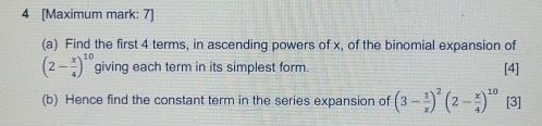 4 [Maximum mark: 7) 
(a) Find the first 4 terms, in ascending powers of x, of the binomial expansion of
(2- x/4 )^10 giving each term in its simplest form. [4] 
(b) Hence find the constant term in the series expansion of (3- 1/x )^2(2- x/4 )^10 [3]