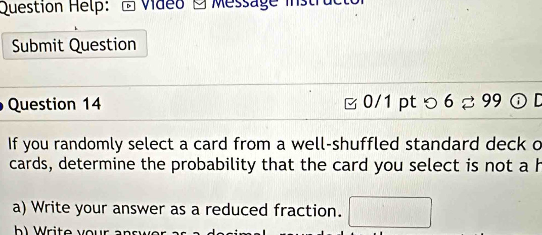 Question Help: Váeo 1 Message ist 
Submit Question 
Question 14 0/1 pt つ 6approx 99 ⑥D 
If you randomly select a card from a well-shuffled standard deck o 
cards, determine the probability that the card you select is not a h 
a) Write your answer as a reduced fraction.