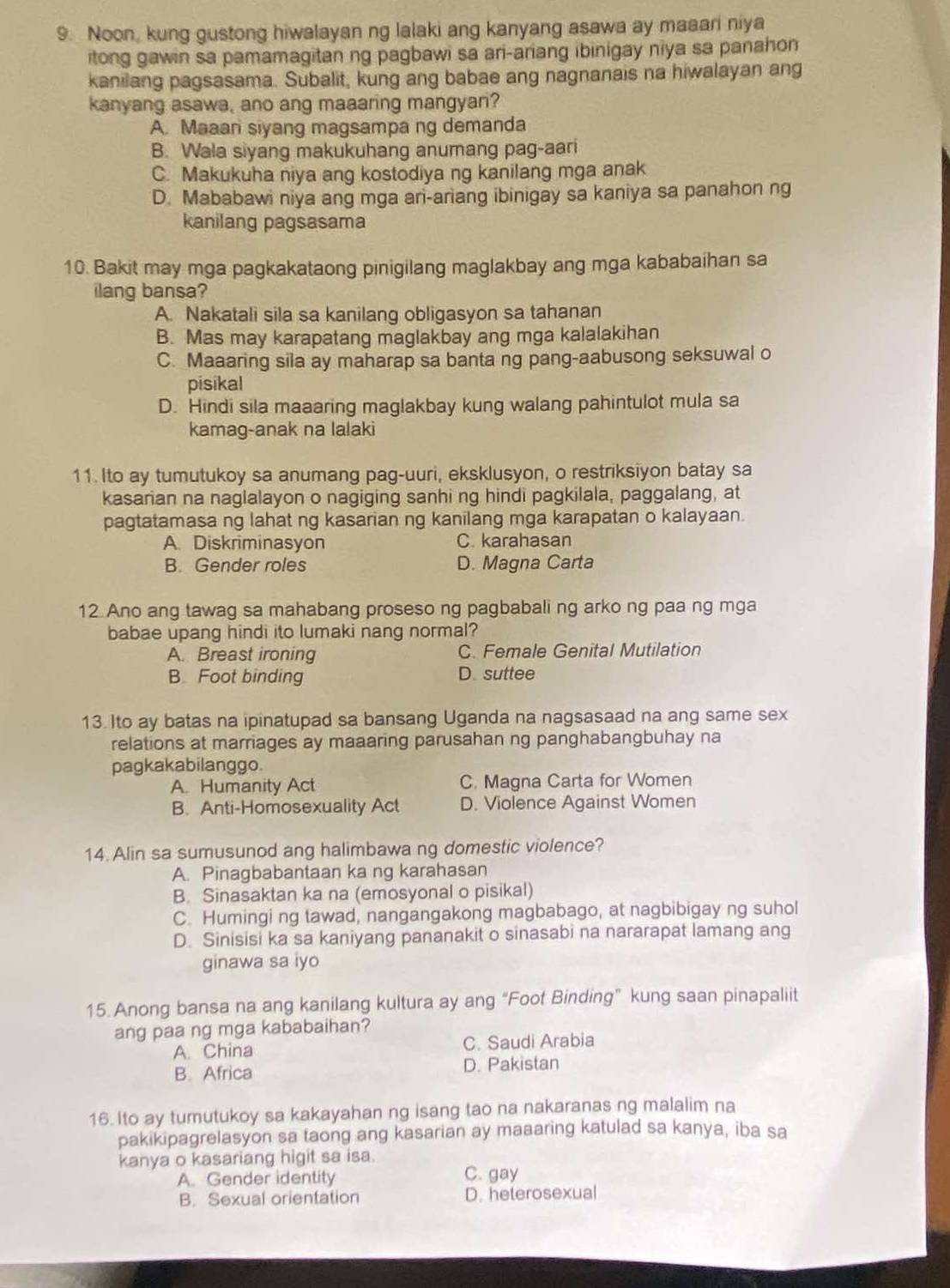 Noon, kung gustong hiwalayan ng lalaki ang kanyang asawa ay maaari niya
itong gawin sa pamamagitan ng pagbawi sa ari-ariang ibinigay niya sa panahon
kanilang pagsasama. Subalit, kung ang babae ang nagnanais na hiwalayan ang
kanyang asawa, ano ang maaaring mangyari?
A. Maaan siyang magsampa ng demanda
B. Wala siyang makukuhang anumang pag-aari
C. Makukuha niya ang kostodiya ng kanilang mga anak
D. Mababawi niya ang mga an-ariang ibinigay sa kaniya sa panahon ng
kanilang pagsasama
10. Bakit may mga pagkakataong pinigilang maglakbay ang mga kababaihan sa
ilang bansa?
A. Nakatali sila sa kanilang obligasyon sa tahanan
B. Mas may karapatang maglakbay ang mga kalalakihan
C. Maaaring sila ay maharap sa banta ng pang-aabusong seksuwal o
pisikal
D. Hindi sila maaaring maglakbay kung walang pahintulot mula sa
kamag-anak na lalaki
11. Ito ay tumutukoy sa anumang pag-uuri, eksklusyon, o restriksiyon batay sa
kasarian na naglalayon o nagiging sanhi ng hindi pagkilala, paggalang, at
pagtatamasa ng lahat ng kasarian ng kanilang mga karapatan o kalayaan.
A. Diskriminasyon C. karahasan
B. Gender roles D. Magna Carta
12. Ano ang tawag sa mahabang proseso ng pagbabali ng arko ng paa ng mga
babae upang hindi ito lumaki nang normal?
A. Breast ironing C. Female Genital Mutilation
B. Foot binding D suttee
13. Ito ay batas na ipinatupad sa bansang Uganda na nagsasaad na ang same sex
relations at marriages ay maaaring parusahan ng panghabangbuhay na
pagkakabilanggo.
A. Humanity Act C. Magna Carta for Women
B. Anti-Homosexuality Act D. Violence Against Women
14. Alin sa sumusunod ang halimbawa ng domestic violence?
A. Pinagbabantaan ka ng karahasan
B. Sinasaktan ka na (emosyonal o pisikal)
C. Humingi ng tawad, nangangakong magbabago, at nagbibigay ng suhol
D. Sinisisi ka sa kaniyang pananakit o sinasabi na nararapat lamang ang
ginawa sa iyo
15. Anong bansa na ang kanilang kultura ay ang “Foot Binding” kung saan pinapaliit
ang paa ng mga kababaihan?
A. China C. Saudi Arabia
B. Africa D. Pakistan
16. Ito ay tumutukoy sa kakayahan ng isang tao na nakaranas ng malalim na
pakikipagrelasyon sa taong ang kasarian ay maaaring katulad sa kanya, iba sa
kanya o kasariang higit sa isa.
A. Gender identity C. gay
B. Sexual orientation D. heterosexual