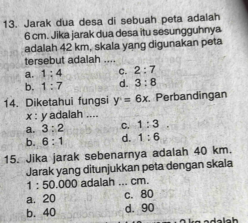 Jarak dua desa di sebuah peta adalah
6 cm. Jika jarak dua desa itu sesungguhnya
adalah 42 km, skala yang digunakan peta
tersebut adalah ....
a. 1:4
C. 2:7
b. 1:7 d. 3:8
14. Diketahui fungsi y=6x Perbandingan
x : y adalah ....
a. 3:2
C. 1:3
b. 6:1 d. 1:6
15. Jika jarak sebenarnya adalah 40 km.
Jarak yang ditunjukkan peta dengan skala
1 : 50.000 adalah ... cm.
a. 20 c. 80
b. 40 d. 90