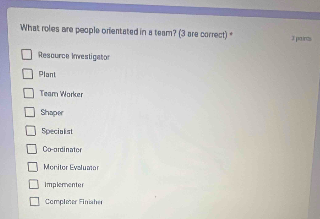 What roles are people orientated in a team? (3 are correct) * 3 paints
Resource Investigator
Plant
Team Worker
Shaper
Specialist
Co-ordinator
Monitor Evaluator
Implementer
Completer Finisher