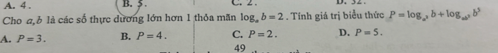 A. 4. B. 5. C. 2. D. 52.
Cho a, b là các số thực dương lớn hơn 1 thỏa mãn log _ab=2. Tính giá trị biểu thức P=log _a^2b+log _ab^2b^5
A. P=3.
B. P=4. C. P=2. D. P=5. 
49