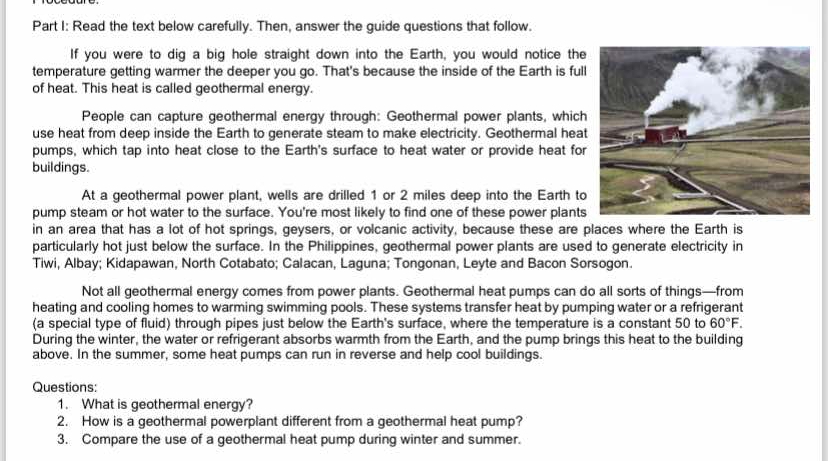 Read the text below carefully. Then, answer the guide questions that follow. 
If you were to dig a big hole straight down into the Earth, you would notice the 
temperature getting warmer the deeper you go. That's because the inside of the Earth is full 
of heat. This heat is called geothermal energy. 
People can capture geothermal energy through: Geothermal power plants, which 
use heat from deep inside the Earth to generate steam to make electricity. Geothermal heat 
pumps, which tap into heat close to the Earth's surface to heat water or provide heat for 
buildings. 
At a geothermal power plant, wells are drilled 1 or 2 miles deep into the Earth to 
pump steam or hot water to the surface. You're most likely to find one of these power plants 
in an area that has a lot of hot springs, geysers, or volcanic activity, because these are places where the Earth is 
particularly hot just below the surface. In the Philippines, geothermal power plants are used to generate electricity in 
Tiwi, Albay; Kidapawan, North Cotabato; Calacan, Laguna; Tongonan, Leyte and Bacon Sorsogon. 
Not all geothermal energy comes from power plants. Geothermal heat pumps can do all sorts of things—from 
heating and cooling homes to warming swimming pools. These systems transfer heat by pumping water or a refrigerant 
(a special type of fluid) through pipes just below the Earth's surface, where the temperature is a constant 50 to 60°F. 
During the winter, the water or refrigerant absorbs warmth from the Earth, and the pump brings this heat to the building 
above. In the summer, some heat pumps can run in reverse and help cool buildings. 
Questions: 
1. What is geothermal energy? 
2. How is a geothermal powerplant different from a geothermal heat pump? 
3. Compare the use of a geothermal heat pump during winter and summer.