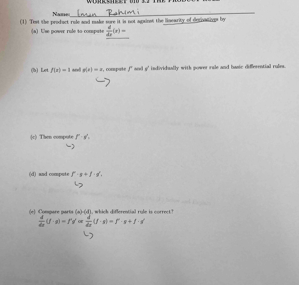 WORKSHEET 010 3.2 
Name: 
_ 
(1) Test the product rule and make sure it is not against the linearity of derivatives by 
(a) Use power rule to compute  d/dx (x)=
(b) Let f(x)=1 and g(x)=x , compute f' and g' individually with power rule and basic differential rules. 
(c) Then compute f'· g', 
(d) and compute f'· g+f· g', 
(e) Compare parts (a)-(d) , which differential rule is correct?
 d/dx (f· g)=f'g' or  d/dx (f· g)=f'· g+f· g'