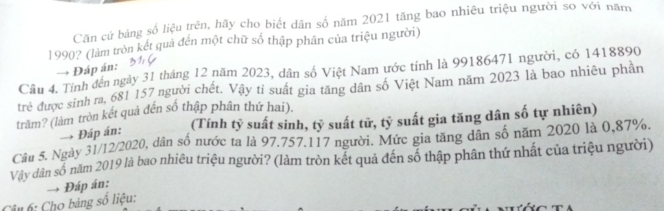 Căn cứ bảng số liệu trên, hãy cho biết dân số năm 2021 tăng bao nhiêu triệu người so với năm 
1990? (làm tròn kết quả đến một chữ số thập phân của triệu người) 
→ Đáp án: 
Câu 4. Tính đến ngày 31 tháng 12 năm 2023, dân số Việt Nam ước tính là 99186471 người, có 1418890
trẻ được sinh ra, 681 157 người chết. Vậy tỉ suất gia tăng dân số Việt Nam năm 2023 là bao nhiêu phần 
trăm? (làm tròn kết quả đến số thập phân thứ hai). 
(Tính tỷ suất sinh, tỷ suất tử, tỷ suất gia tăng dân số tự nhiên) 
→ Đáp án: 
Câu 5. Ngày 31/12/2020, dân số nước ta là 97.757.117 người. Mức gia tăng dân số năm 2020 là 0,87%. 
Vây dân số năm 2019 là bao nhiêu triệu người? (làm tròn kết quả đến số thập phân thứ nhất của triệu người) 
Đáp án: 
Câu 6: Cho bảng số liệu: