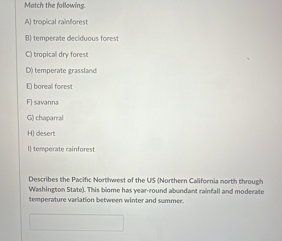 Match the following.
A) tropical rainforest
B) temperate deciduous forest
C) tropical dry forest
D) temperate grassland
E) boreal forest
F) savanna
G) chaparral
H) desert
I) temperate rainforest
Describes the Pacifıc Northwest of the US (Northern California north through
Washington State). This biome has year-round abundant rainfall and moderate
temperature variation between winter and summer.