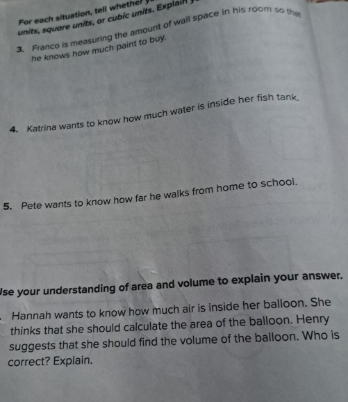 For each situation, tell whether 
units, square units, or cubic units. Explain 
3. Franco is measuring the amount of wall space in his room so tha 
he knows how much paint to buy. 
4. Katrina wants to know how much water is inside her fish tank 
5. Pete wants to know how far he walks from home to school. 
Use your understanding of area and volume to explain your answer. 
Hannah wants to know how much air is inside her balloon. She 
thinks that she should calculate the area of the balloon. Henry 
suggests that she should find the volume of the balloon. Who is 
correct? Explain.