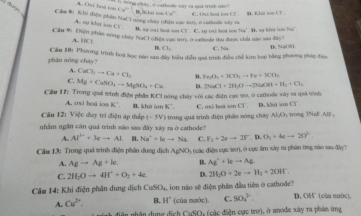 -10 nóng chảy, ở cathode xảy ra quá trình nào?
A. Oxi hoá ion Ca^(2+).  B. Khứ ion Ca^(2+). C. Oxi hoá ion Cl . D. Khử ion Cl.
được  Câu 8: Khi điện phân NaCl nóng chảy (điện cực trơ), ở cathode xây ra
A. sự khử ion Cl . B. sự oxi hoá ion Cl. C. sự oxi hoá ion Na D. sự khử ion Na^+.
Câu 9: Điện phân nóng chảy NaCl (điện cực trơ), ở cathode thu được chất nào sau đây?
A. HCl.
B. Cl_2. C. Na. D. NaOH.
Câu 10: Phương trình hoá học nào sau đây biểu diễn quá trình điều chế kim loại bằng phương pháp điện
phân nóng chảy?
A. CaCl_2to Ca+Cl_2.
B. Fe_2O_3+3CO_2to Fe+3CO_2.
C. Mg+CuSO_4to MgSO_4+Cu. D. 2NaCl+2H_2Oto 2NaOH+H_2+Cl_2.
Câu 11: Trong quá trình điện phân KCl nóng chảy với các điện cực trơ, ở cathode xảy ra quá trình
A. oxi hoá ion K^+. B. khử ion K^+. C. oxi hoá ion Clˉ. D. khử ion Cl .
Câu 12: Việc duy trì điện áp thấp (~ 5V) trong quá trình điện phân nóng chảy Al_2O_3 trong 3NaF.AIF_3
nhằm ngăn cản quá trình nào sau đây xảy ra ở cathode?
A. Al^(3+)+3eto Al. B. Na^++leto Na. C. F_2+2eto 2F. D. O_2+4eto 2O^(2-).
Câu 13: Trong quá trình điện phân dung dịch AgNO_3 (các điện cực trơ), ở cực âm xảy ra phản ứng nào sau đây?
A. Agto Ag+le. B. Ag^++leto Ag.
C. 2H_2Oto 4H^++O_2+4e.
D. 2H_2O+2eto H_2+2OH^-.
Câu 14: Khi điện phân dung dịch CuSO_4 , ion nào sẽ điện phân đầu tiên ở cathode?
D. OH (của nước).
A. Cu^(2+).
B. H^+ (của nước). C. SO_4^(2-).
diện phân dụng dịch CuSO₄ (các điện cực trơ), ở anode xảy ra phản ứng