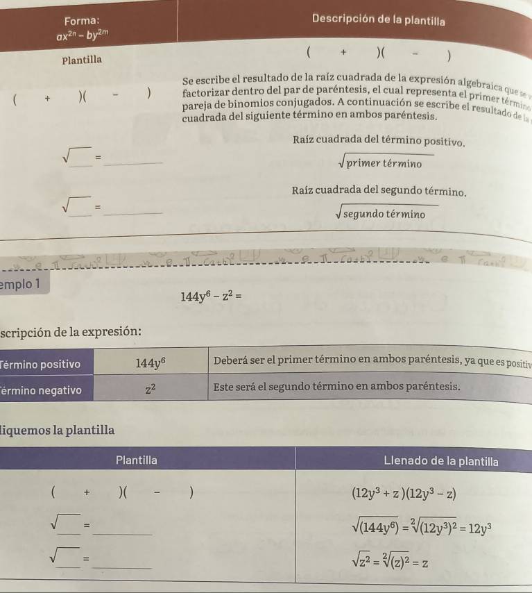 Forma: Descripción de la plantilla
ax^(2n)-by^(2m)
Plantilla ( + )( )
Se escribe el resultado de la raíz cuadrada de la expresión algebraica que se e
( + )( - ) factorizar dentro del par de paréntesis, el cual representa el prímer término
pareja de binomios conjugados. A continuación se escribe el resultado de la
cuadrada del siguiente término en ambos paréntesis.
Raíz cuadrada del término positivo.
sqrt(_ )= __
√primer término
Raíz cuadrada del segundo término.
_
_ sqrt()=
√ segundo término
mplo 1
144y^6-z^2=
scripción de la expresión:
Tv
é
liquemos la plantilla