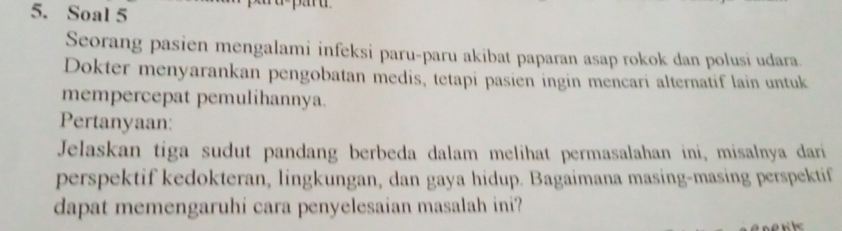 Soal 5 
Seorang pasien mengalami infeksi paru-paru akibat paparan asap rokok dan polusi udara. 
Dokter menyarankan pengobatan medis, tetapi pasien ingin mencari alternatif lain untuk 
mempercepat pemulihannya. 
Pertanyaan: 
Jelaskan tiga sudut pandang berbeda dalam melihat permasalahan ini, misalnya dari 
perspektif kedokteran, lingkungan, dan gaya hidup. Bagaimana masing-masing perspektif 
dapat memengaruhi cara penyelesaian masalah ini? 
a nk