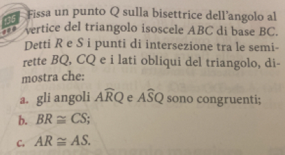 135 
Fissa un punto Q sulla bisettrice dell’angolo al 
vertice del triangolo isoscele ABC di base BC. 
Detti R e S i punti di intersezione tra le semi- 
rette BQ, CQ e i lati obliqui del triangolo, di- 
mostra che: 
a. gli angoli Awidehat RQ e Awidehat SQ sono congruenti; 
b. BR≌ CS;
C. AR≌ AS.